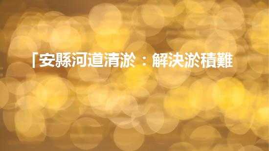 「安縣河道清淤：解決淤積難題，保護環(huán)境水利！」